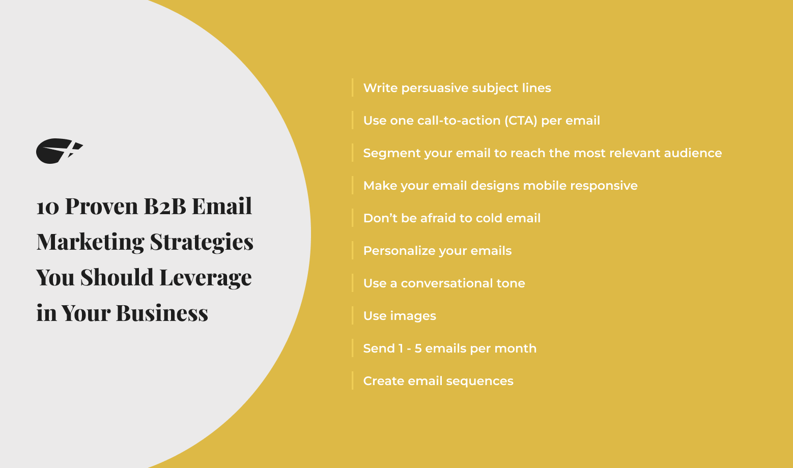 10 Proven B2B Email Marketing Strategies You Should Leverage in Your Business: Write persuasive subject lines, use one call-to-action per email, segment your email to reach the most relevant audience, mak you email designs mobile responsive, don't be afraid to cold email, personalize your emails, use a conversational tone, use images, send 1-5 emails per month, and create email sequences.